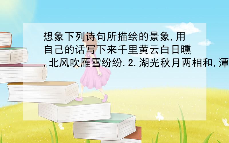 想象下列诗句所描绘的景象,用自己的话写下来千里黄云白日曛,北风吹雁雪纷纷.2.湖光秋月两相和,潭面无风镜未磨.遥望洞庭山水色,白银盘里一青螺.3.黄四娘家花满蹊,千朵万朵压枝低.留连戏