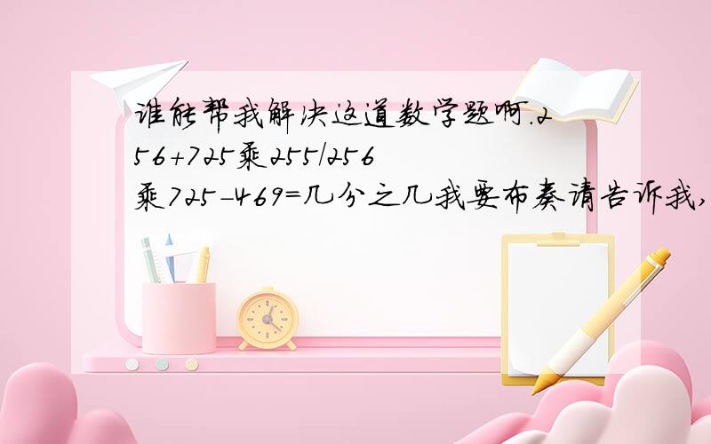 谁能帮我解决这道数学题啊.256+725乘255/256乘725-469=几分之几我要布奏请告诉我,我想要步骤.详细