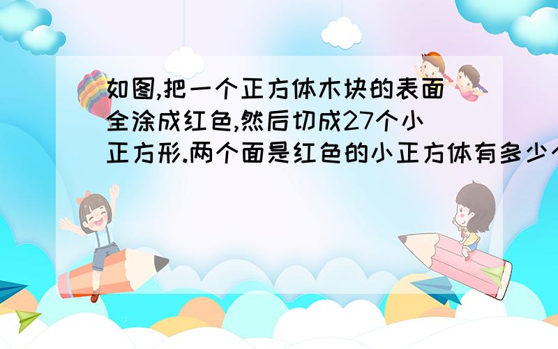 如图,把一个正方体木块的表面全涂成红色,然后切成27个小正方形.两个面是红色的小正方体有多少个?如图,把一个正方体木块的表面全涂成红色,然后切成27个小正方形.两个面是红色的小正方