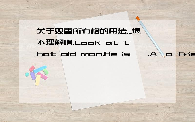 关于双重所有格的用法...很不理解啊.Look at that old man.He is——.A,a friend of my B,a friend of mineC,me's friend D,my friend 为什么非得选B用双重所有格...为什么不能直接说He is my friend呢?..PS：请不要再把