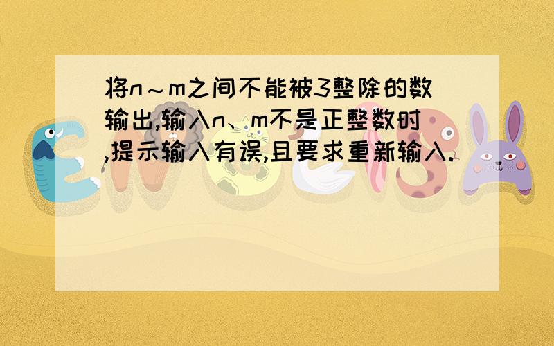 将n～m之间不能被3整除的数输出,输入n、m不是正整数时,提示输入有误,且要求重新输入.