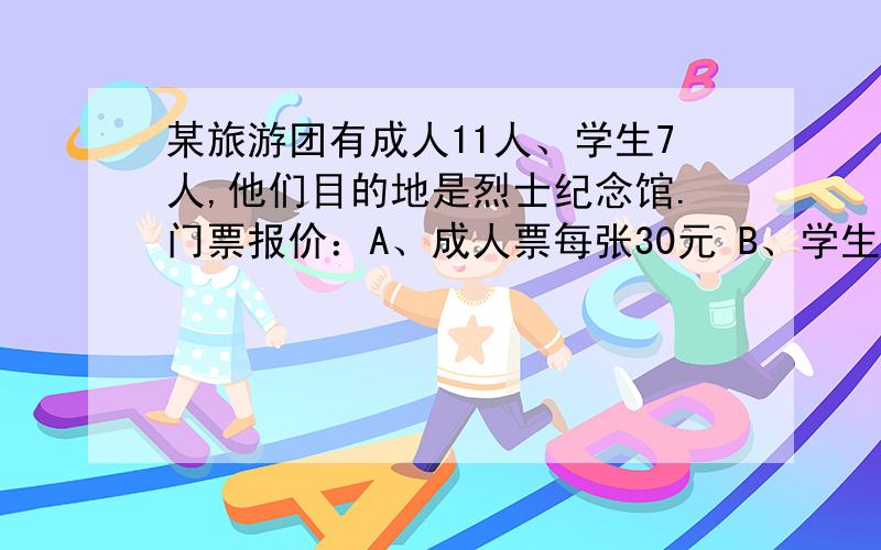 某旅游团有成人11人、学生7人,他们目的地是烈士纪念馆.门票报价：A、成人票每张30元 B、学生某旅游团有成人11人、学生7人,他们目的地是烈士纪念馆.门票报价：A、成人票每张30元 B、学生