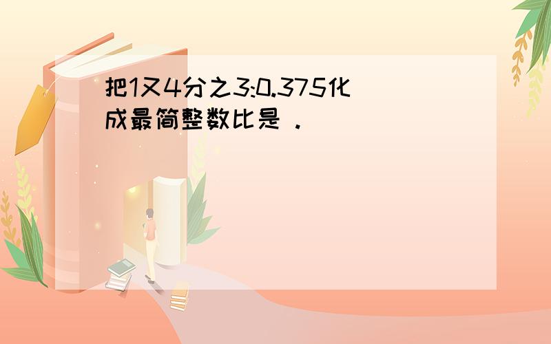 把1又4分之3:0.375化成最简整数比是 .