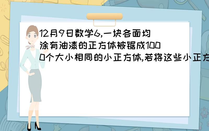 12月9日数学6,一块各面均涂有油漆的正方体被锯成1000个大小相同的小正方体,若将这些小正方体均匀地搅混在一起,则任意取出一个正方体,在其至少有两面涂有油漆的前提下,求三面涂有油漆的