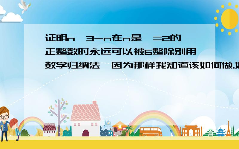 证明n^3-n在n是〉=2的正整数时永远可以被6整除别用数学归纳法,因为那样我知道该如何做.如何证明：三个自然数，因此必然有一个可以被3整除？