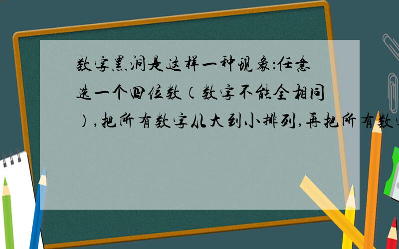 数字黑洞是这样一种现象：任意选一个四位数（数字不能全相同）,把所有数字从大到小排列,再把所有数字从小到大排列,用前者减去后者得到一个新的数.重复对新得到的数进行上述操作,7 步