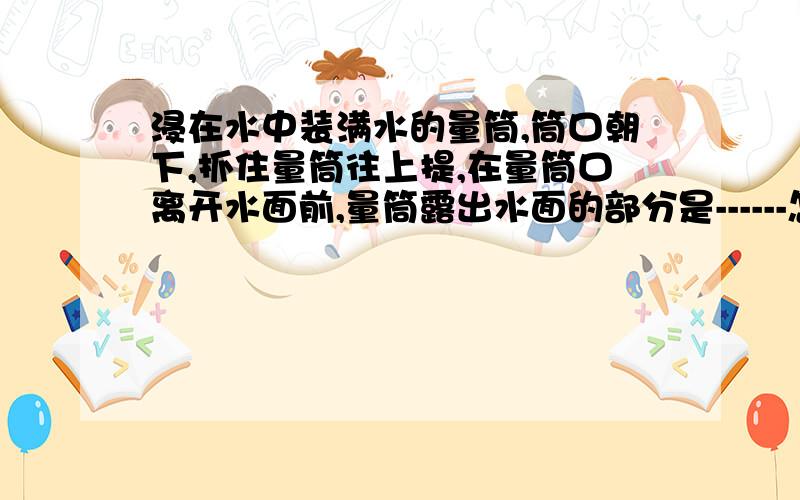 浸在水中装满水的量筒,筒口朝下,抓住量筒往上提,在量筒口离开水面前,量筒露出水面的部分是------怎样横线上填“空的”、“有水但不满”或“充满水的”