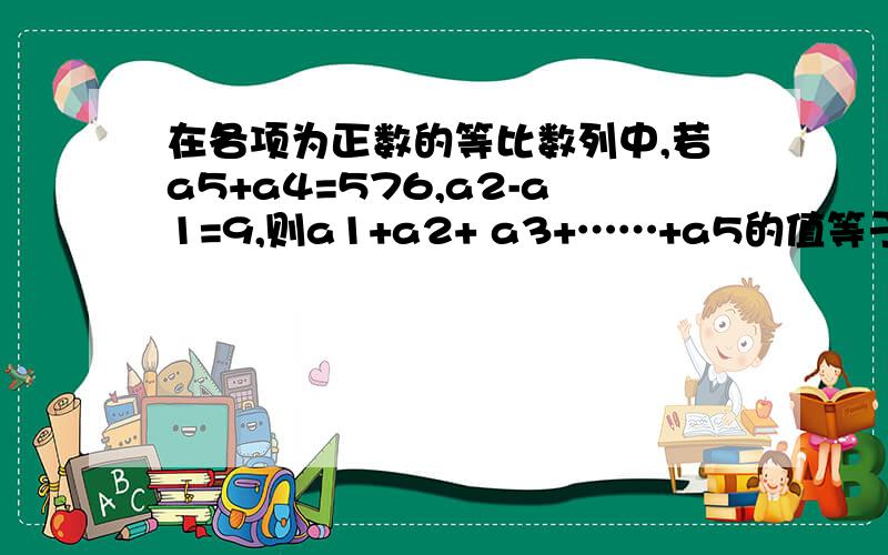 在各项为正数的等比数列中,若a5+a4=576,a2-a1=9,则a1+a2+ a3+……+a5的值等于?