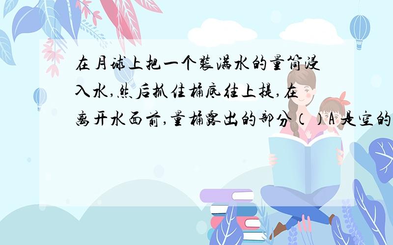 在月球上把一个装满水的量筒浸入水,然后抓住桶底往上提,在离开水面前,量桶露出的部分（）A 是空的 B充满水 C 有水,但不满 D 没水