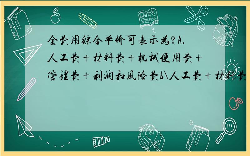 全费用综合单价可表示为?A.人工费+材料费+机械使用费+管理费+利润和风险费b\人工费+材料费+机械使用费+管理费+利润和风险费+措施费+规费+税金 二选一应选那一个