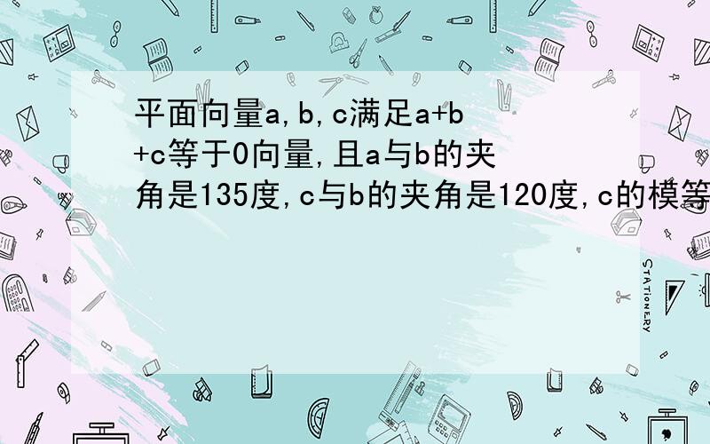 平面向量a,b,c满足a+b+c等于0向量,且a与b的夹角是135度,c与b的夹角是120度,c的模等于2,求a的模