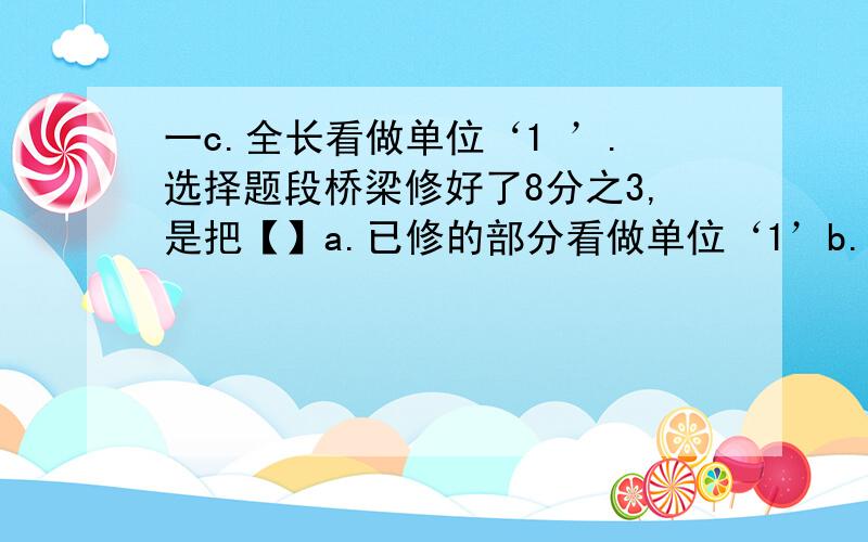 一c.全长看做单位‘1 ’.选择题段桥梁修好了8分之3,是把【】a.已修的部分看做单位‘1’b.未修的部分看做