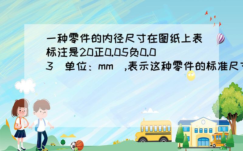 一种零件的内径尺寸在图纸上表标注是20正0.05负0.03（单位：mm）,表示这种零件的标准尺寸是20mm,最大不超过标准尺寸0.05mm,最小不低于标准尺寸0.03mm,则按此要求,零件的尺寸最大不超过多少?最