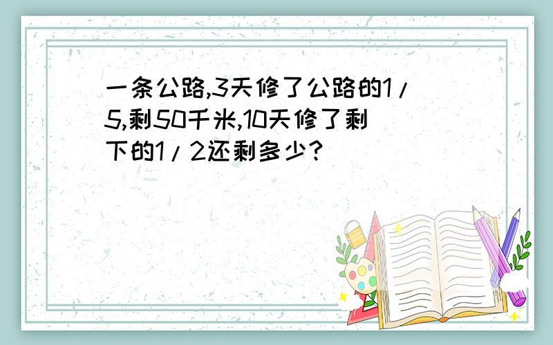 一条公路,3天修了公路的1/5,剩50千米,10天修了剩下的1/2还剩多少?