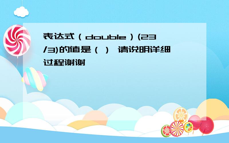 表达式（double）(23/3)的值是（） 请说明详细过程谢谢