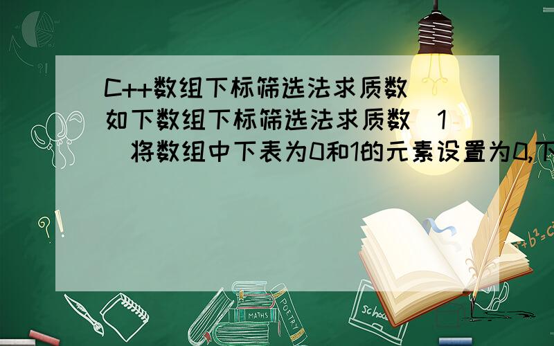 C++数组下标筛选法求质数 如下数组下标筛选法求质数（1）将数组中下表为0和1的元素设置为0,下标为2-N的元素都设置为1.（2）然后从下标为2的元素开始考查,当发现当前位置的数组元素为1时,