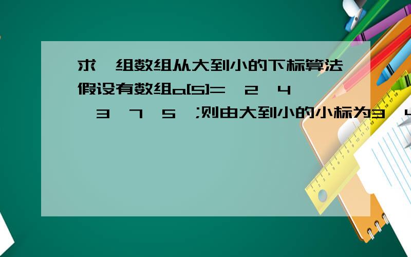 求一组数组从大到小的下标算法假设有数组a[5]={2,4,3,7,5};则由大到小的小标为3,4,1,2,0