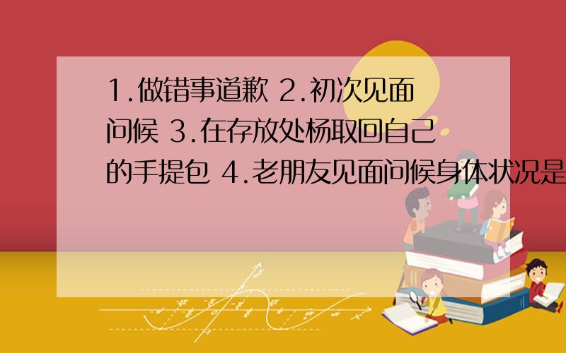 1.做错事道歉 2.初次见面问候 3.在存放处杨取回自己的手提包 4.老朋友见面问候身体状况是词语不是句子啊是英语不是中文