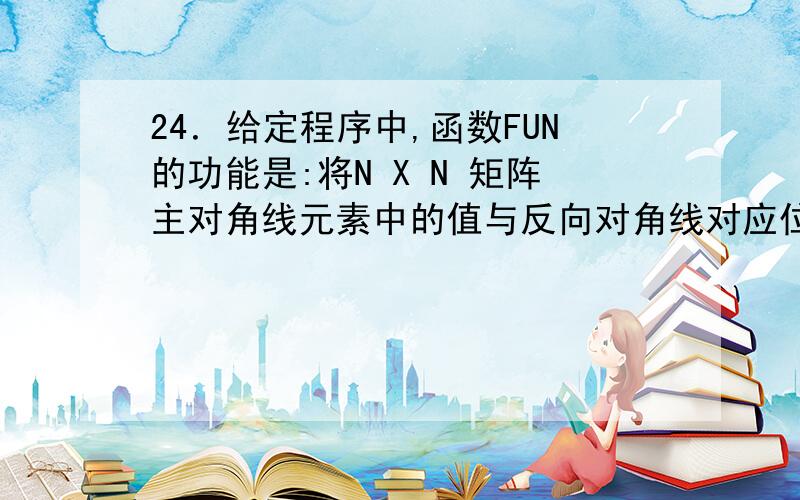 24．给定程序中,函数FUN的功能是:将N X N 矩阵主对角线元素中的值与反向对角线对应位置上元素中的值进行交换.例如,若N=3,有下列矩阵:         1  2  3         4  5  6         7  8  9 交换后为:          3