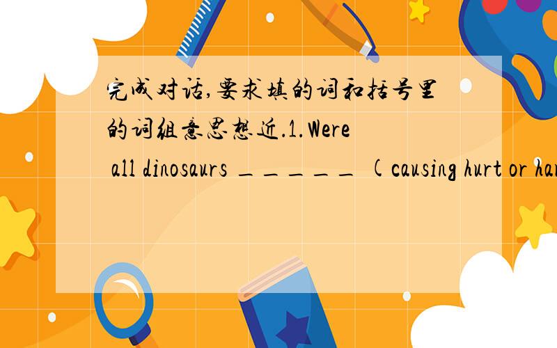 完成对话,要求填的词和括号里的词组意思想近．1.Were all dinosaurs _____ (causing hurt or harm)?No,many were _____ (causing hurt or harm).2.Why was Diogenes happy?Because he _____ (had as his belongings) so few things.3.What did Wal