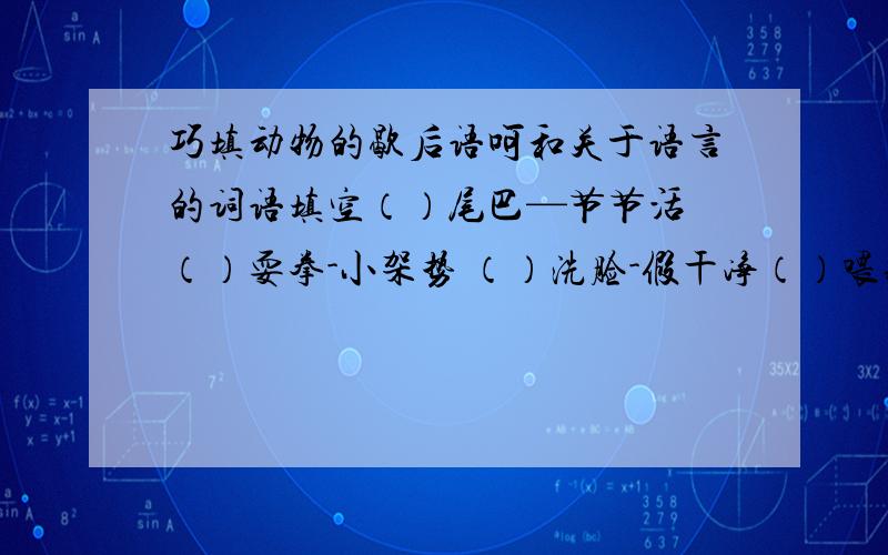 巧填动物的歇后语呵和关于语言的词语填空（）尾巴—节节活 （）耍拳-小架势 （）洗脸-假干净（）喂猪-不放心 （）吊孝—假慈悲 （）拉车—使横劲（）打洞-路路通 （）低飞——寻食物