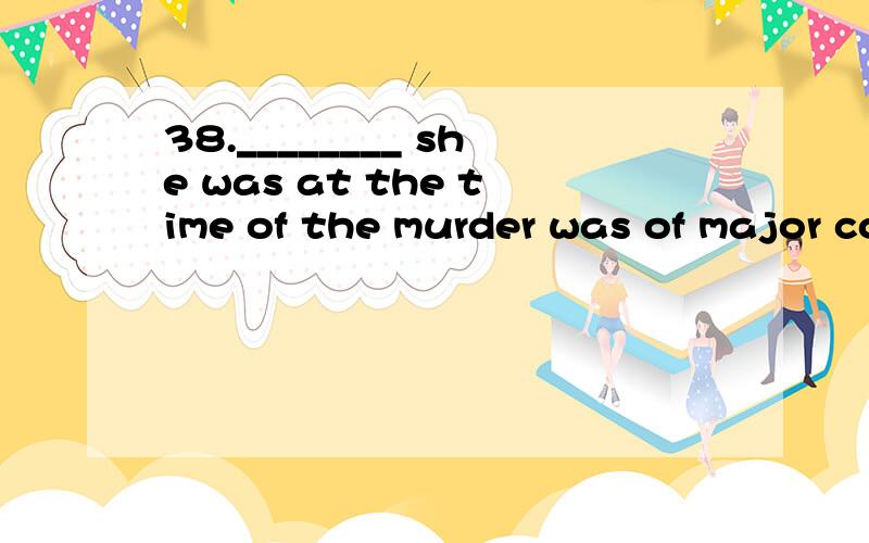 38.________ she was at the time of the murder was of major concern to the police that are investigating the case.A.When B.Why C.Whether D.Where 39.So _________ that even the people in the next room could hear him.A.loudly he spoke B.he spoke loudly C