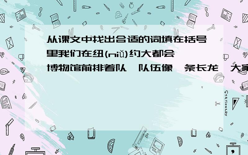 从课文中找出合适的词填在括号里我们在纽(niǔ)约大都会博物馆前排着队,队伍像一条长龙,大家都在静静地等着. 　　一群灰鸽飞来,在我们身边大摇大摆地散步,有的好奇地歪着头看着我们,可