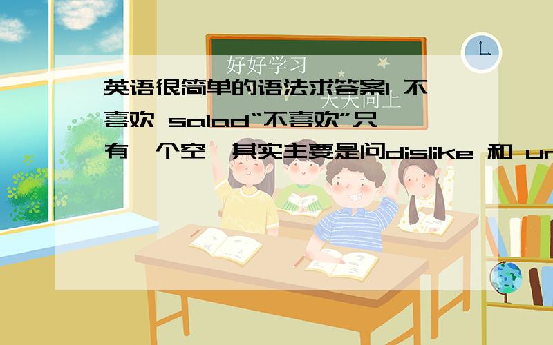 英语很简单的语法求答案I 不喜欢 salad“不喜欢”只有一个空,其实主要是问dislike 和 unlike在用法上有什么不同,还有现在进行时的用法没有学好,果然还是偏科得很,基础没有打好.比如说：I like