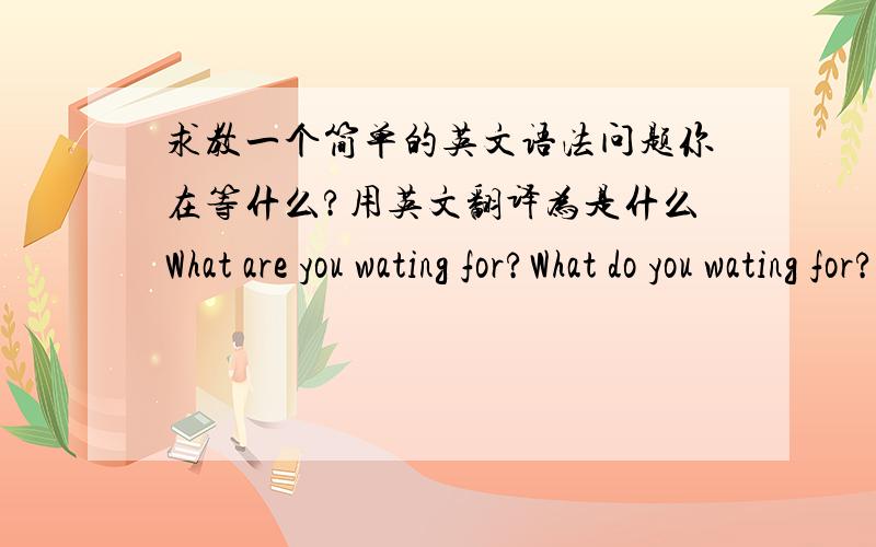 求教一个简单的英文语法问题你在等什么?用英文翻译为是什么What are you wating for?What do you wating for?What did you wating for?你在做什么?What are you doing?What do you do?What did you do?这几个哪些事正确的,为