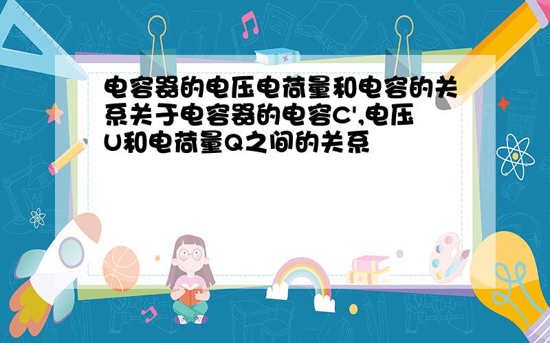 电容器的电压电荷量和电容的关系关于电容器的电容C',电压U和电荷量Q之间的关系