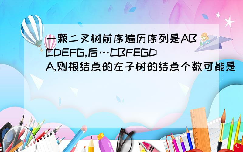 一颗二叉树前序遍历序列是ABCDEFG,后…CBFEGDA,则根结点的左子树的结点个数可能是