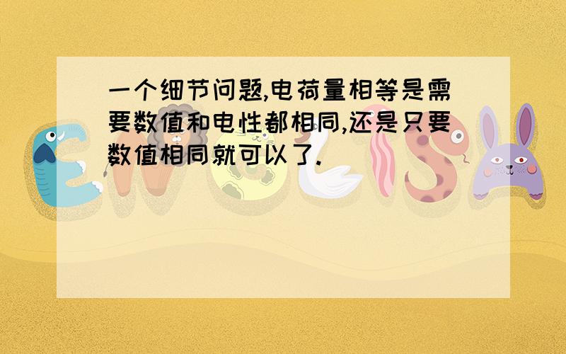 一个细节问题,电荷量相等是需要数值和电性都相同,还是只要数值相同就可以了.