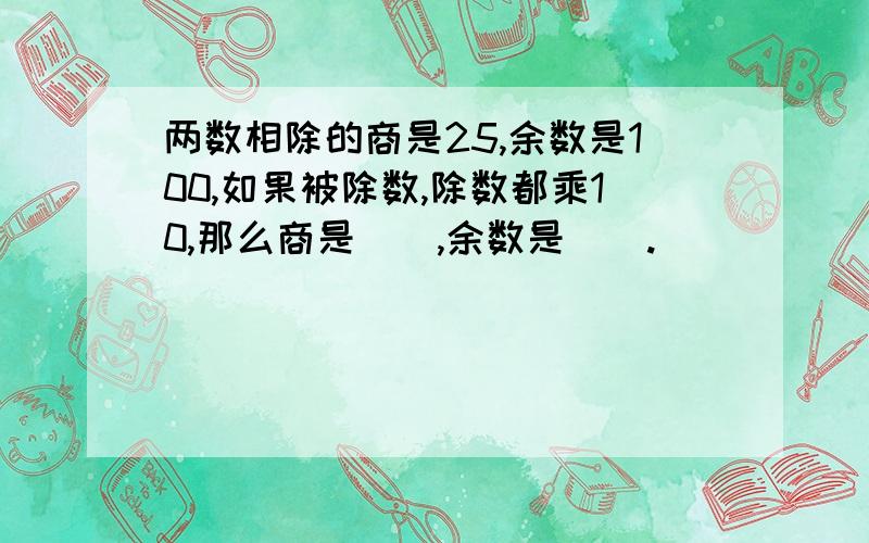 两数相除的商是25,余数是100,如果被除数,除数都乘10,那么商是（）,余数是（）.