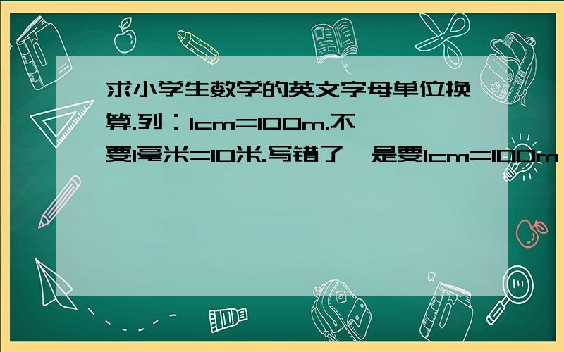 求小学生数学的英文字母单位换算.列：1cm=100m.不要1毫米=10米.写错了,是要1cm=100m 不要1厘米=100米 要全部小学生的像是cm³和cm²等 不用写um,没学过