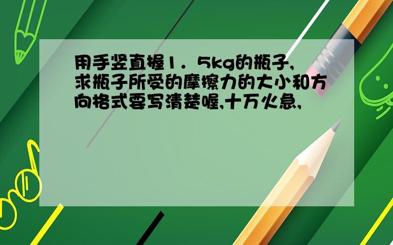 用手竖直握1．5kg的瓶子,求瓶子所受的摩擦力的大小和方向格式要写清楚喔,十万火急,