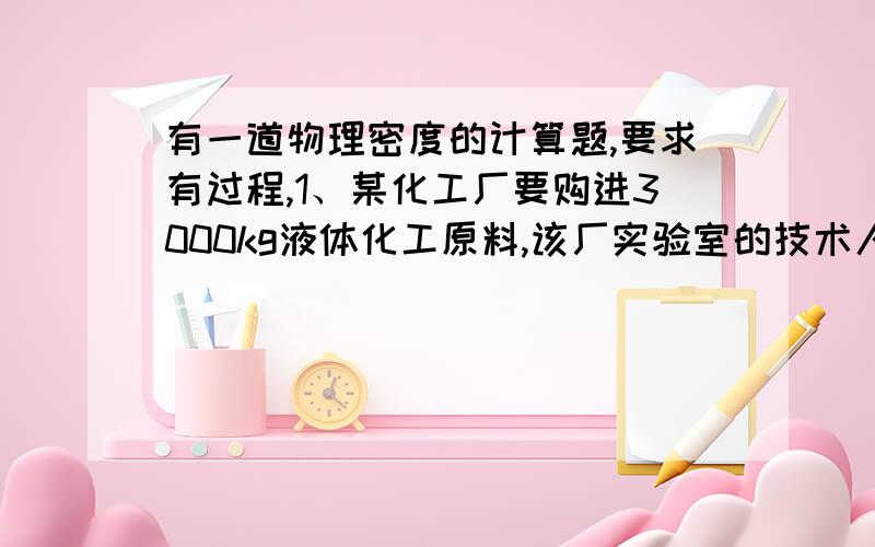 有一道物理密度的计算题,要求有过程,1、某化工厂要购进3000kg液体化工原料,该厂实验室的技术人员从中抽取30cm（立方米）的样品称得其质量为39.6g,求（1）这样化工原料的密度?（2)要成装这