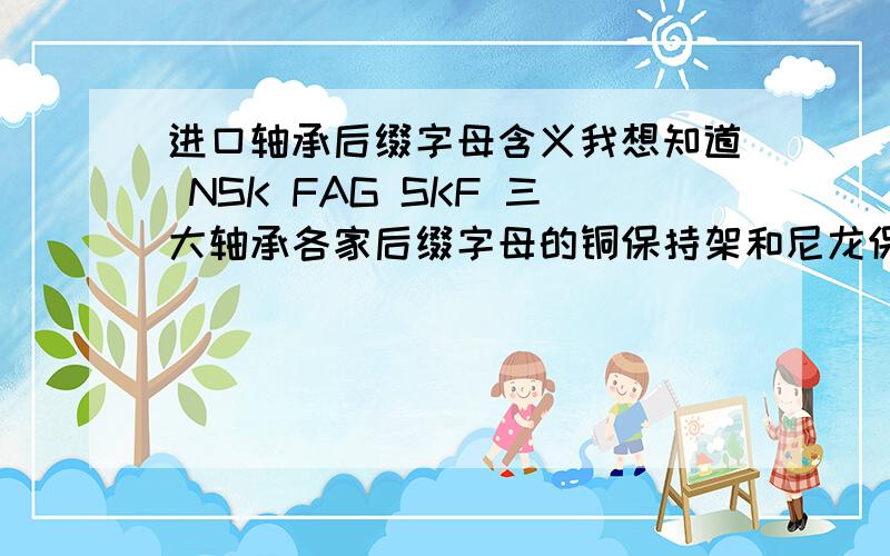 进口轴承后缀字母含义我想知道 NSK FAG SKF 三大轴承各家后缀字母的铜保持架和尼龙保持架 钢保持架的代表字母分别是哪个?请一一列表告知!