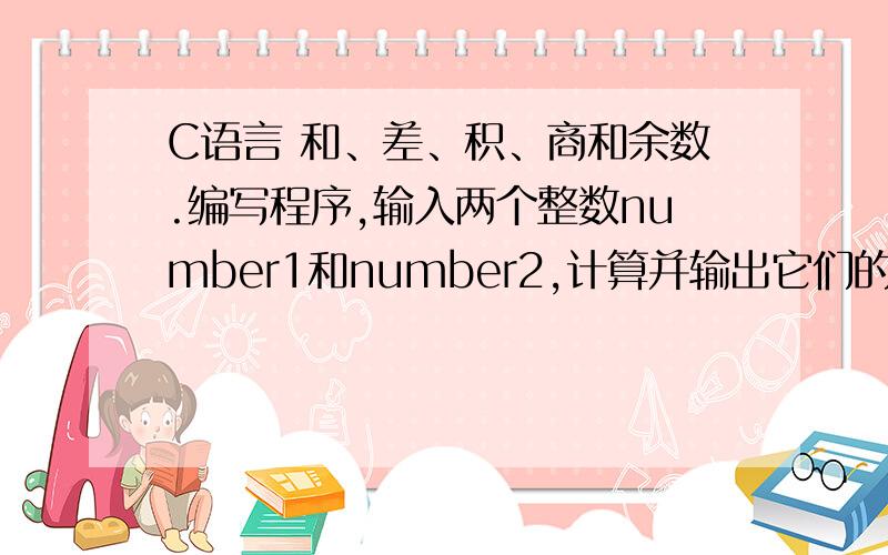 C语言 和、差、积、商和余数.编写程序,输入两个整数number1和number2,计算并输出它们的和、差、积、商和余数(除法不考虑小数部分)另:要判断number2是否为0,如果number2为0,只输出和、差、积然后