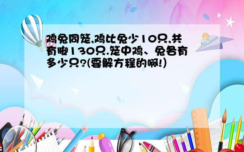 鸡兔同笼,鸡比兔少10只,共有脚130只.笼中鸡、兔各有多少只?(要解方程的啊!）