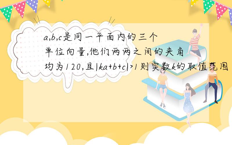 a,b,c是同一平面内的三个单位向量,他们两两之间的夹角均为120,且|ka+b+c|>1则实数k的取值范围