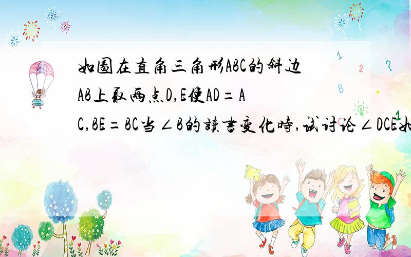 如图在直角三角形ABC的斜边AB上取两点D,E使AD=AC,BE=BC当∠B的读书变化时,试讨论∠DCE如何变化,说明你的%如图,在直角三角形ABC的斜边AB上取两点D、E,使AD=AC,BE=BC.当∠B的度数变化时,试讨论∠DCE如