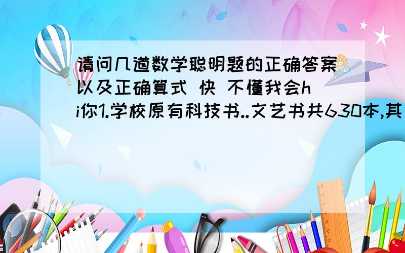 请问几道数学聪明题的正确答案以及正确算式 快 不懂我会hi你1.学校原有科技书..文艺书共630本,其中科技书与文艺书的比为1：4.后来又买进一些科技书,这时科技书与文艺书的比是3：7..后来