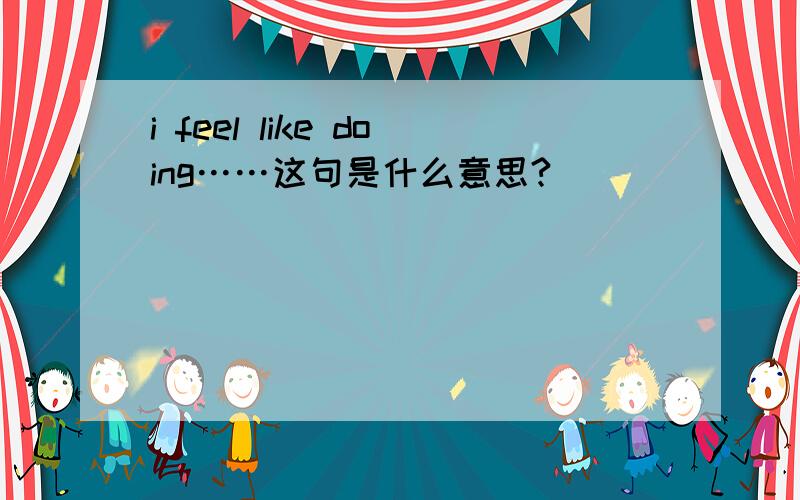 i feel like doing……这句是什么意思?