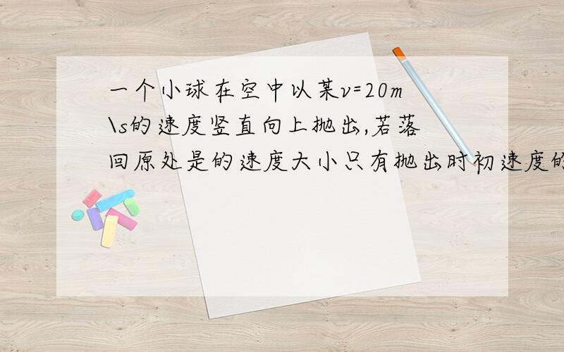 一个小球在空中以某v=20m\s的速度竖直向上抛出,若落回原处是的速度大小只有抛出时初速度的一半,设小球所受的空气阻力大小恒定1小球离开抛出点的最大高度是多少2则小球在空气中受到的