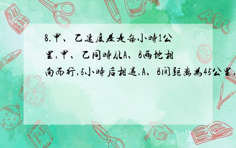 8．甲、乙速度差是每小时1公里,甲、乙同时从A、B两地相向而行,5小时后相遇,A、B间距离为45公里,