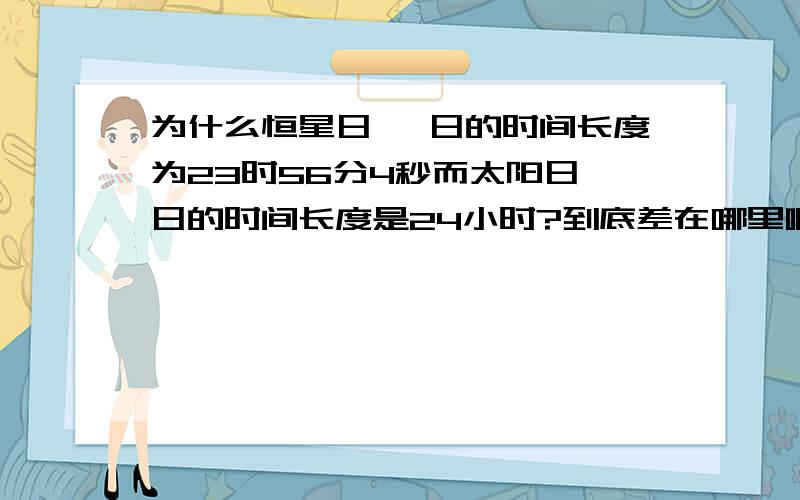 为什么恒星日 一日的时间长度为23时56分4秒而太阳日一日的时间长度是24小时?到底差在哪里啊哈哈,刚进入高一,地理没学明白呵呵