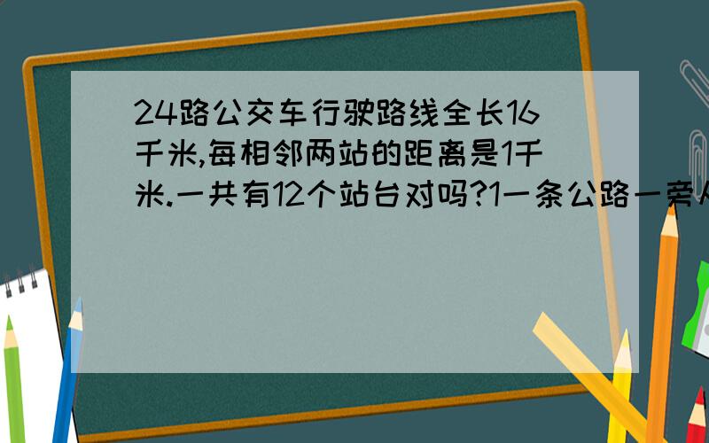 24路公交车行驶路线全长16千米,每相邻两站的距离是1千米.一共有12个站台对吗?1一条公路一旁从头到尾共有41根电线杆,每两根电线杆相隔10米,这条公路全长多少米?2、甲,乙两地相距600米,在两