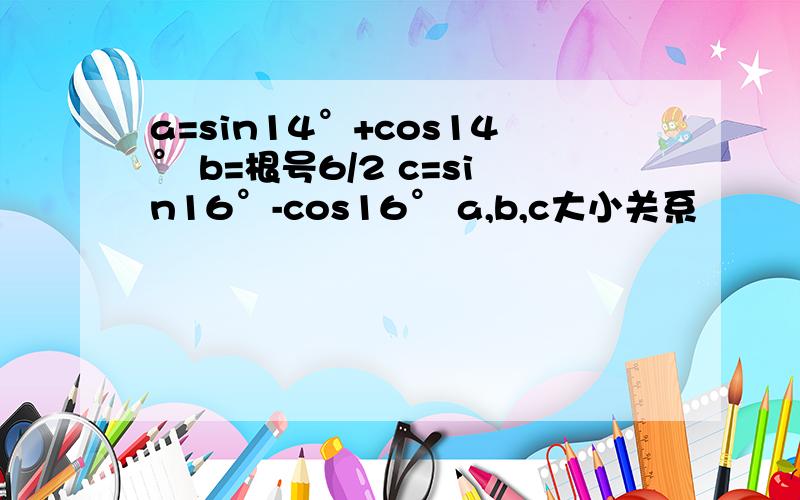 a=sin14°+cos14° b=根号6/2 c=sin16°-cos16° a,b,c大小关系