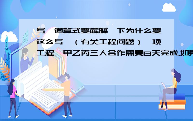 写一道算式要解释一下为什么要这么写,（有关工程问题）一项工程,甲乙丙三人合作需要13天完成.如果丙休息2天,乙就要多做4天,或者有加以两人多合作1天.这项工程有甲单独做需多少天完成?