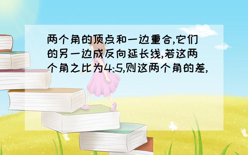 两个角的顶点和一边重合,它们的另一边成反向延长线,若这两个角之比为4:5,则这两个角的差,（ ）